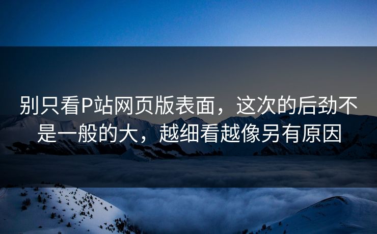 别只看P站网页版表面,这次的后劲不是一般的大,越细看越像另有原因-第1张图片-p站网页版影视网 - p站内容页 别只看P站网页版表面,这次的后劲不是一般的大,越细看越像另有原因-第1张图片-p站网页版影视网 - p站内容页
