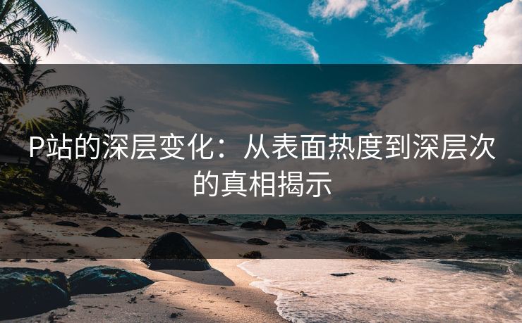 P站的深层变化：从表面热度到深层次的真相揭示-第1张图片-p站网页版影视网 - p站内容页