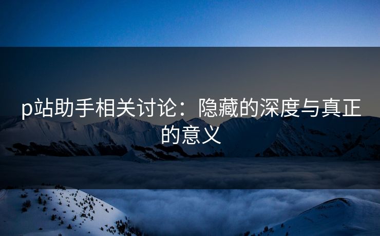 p站助手相关讨论：隐藏的深度与真正的意义-第1张图片-p站网页版影视网 - p站内容页