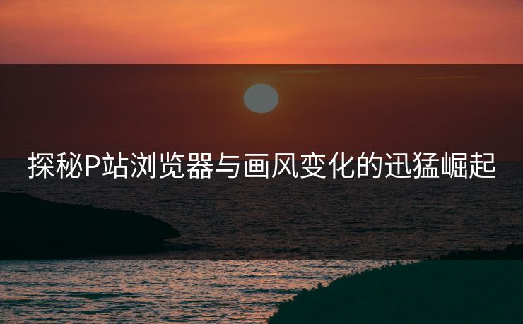 探秘P站浏览器与画风变化的迅猛崛起-第1张图片-p站网页版影视网 - p站内容页 探秘P站浏览器与画风变化的迅猛崛起-第1张图片-p站网页版影视网 - p站内容页