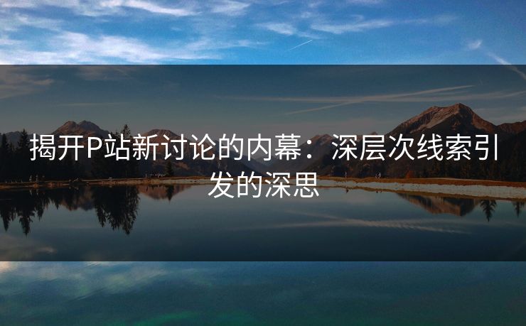 揭开P站新讨论的内幕:深层次线索引发的深思-第1张图片-p站网页版影视网 - p站内容页 揭开P站新讨论的内幕:深层次线索引发的深思-第1张图片-p站网页版影视网 - p站内容页