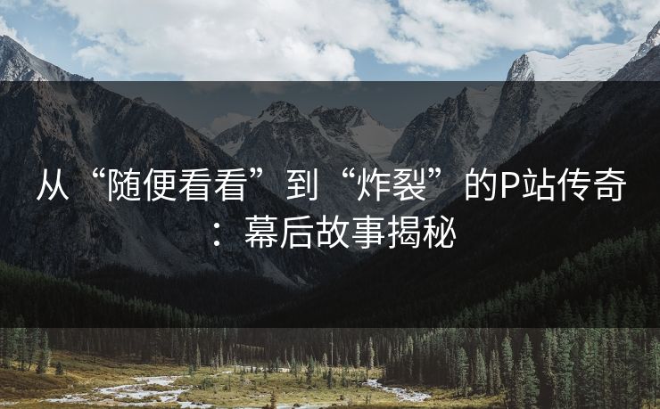 从“随便看看”到“炸裂”的P站传奇：幕后故事揭秘-第1张图片-p站网页版影视网 - p站内容页