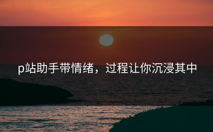 p站助手带情绪，过程让你沉浸其中-第1张图片-p站网页版影视网 - p站内容页