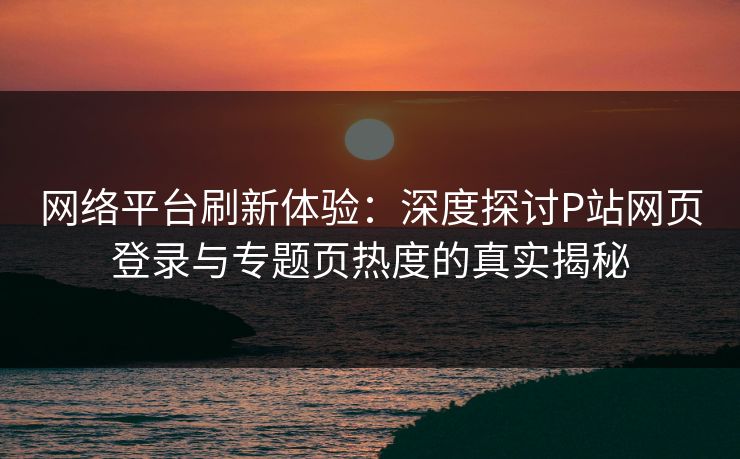 网络平台刷新体验：深度探讨P站网页登录与专题页热度的真实揭秘-第1张图片-p站网页版影视网 - p站内容页