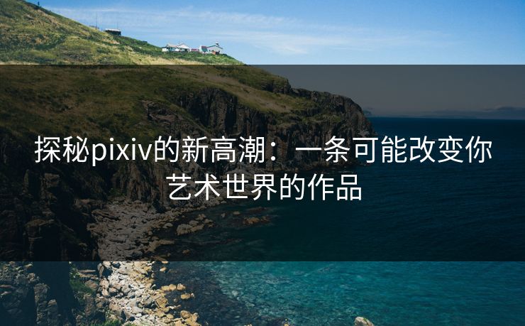 探秘pixiv的新高潮:一条可能改变你艺术世界的作品-第1张图片-p站网页版影视网 - p站内容页 探秘pixiv的新高潮:一条可能改变你艺术世界的作品-第1张图片-p站网页版影视网 - p站内容页