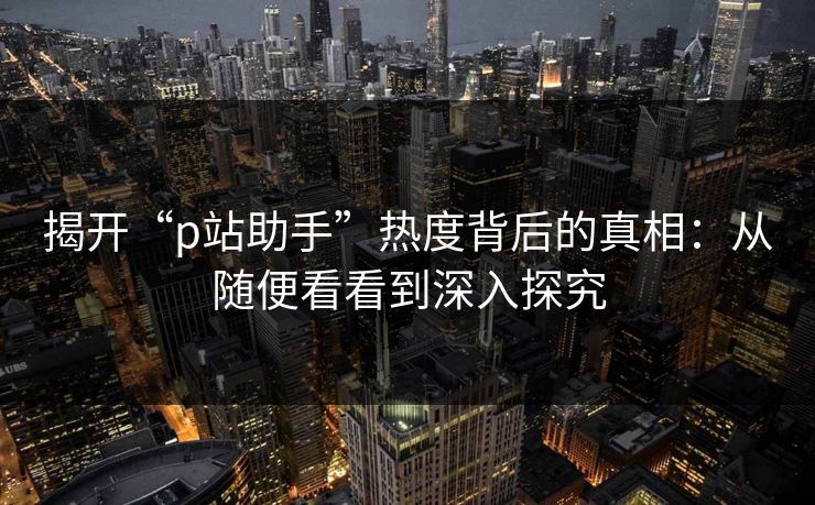 揭开“p站助手”热度背后的真相：从随便看看到深入探究-第1张图片-p站网页版影视网 - p站内容页
