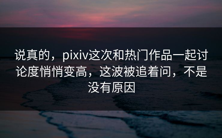 说真的，pixiv这次和热门作品一起讨论度悄悄变高，这波被追着问，不是没有原因-第1张图片-p站网页版影视网 - p站内容页
