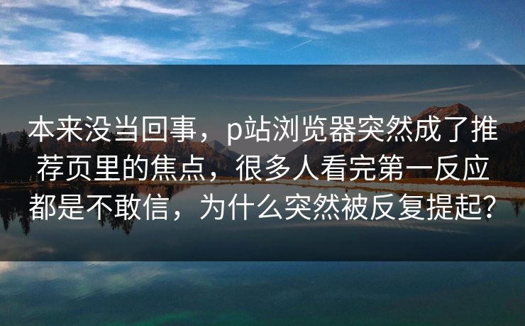 本来没当回事,p站浏览器突然成了推荐页里的焦点,很多人看完第一反应都是不敢信,为什么突然被反复提起?-第1张图片-p站网页版影视网 - p站内容页 本来没当回事,p站浏览器突然成了推荐页里的焦点,很多人看完第一反应都是不敢信,为什么突然被反复提起?-第1张图片-p站网页版影视网 - p站内容页