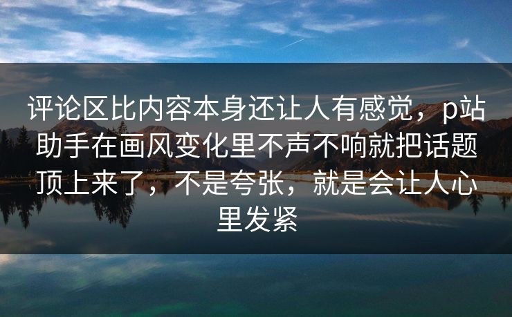 评论区比内容本身还让人有感觉，p站助手在画风变化里不声不响就把话题顶上来了，不是夸张，就是会让人心里发紧-第1张图片-p站网页版影视网 - p站内容页