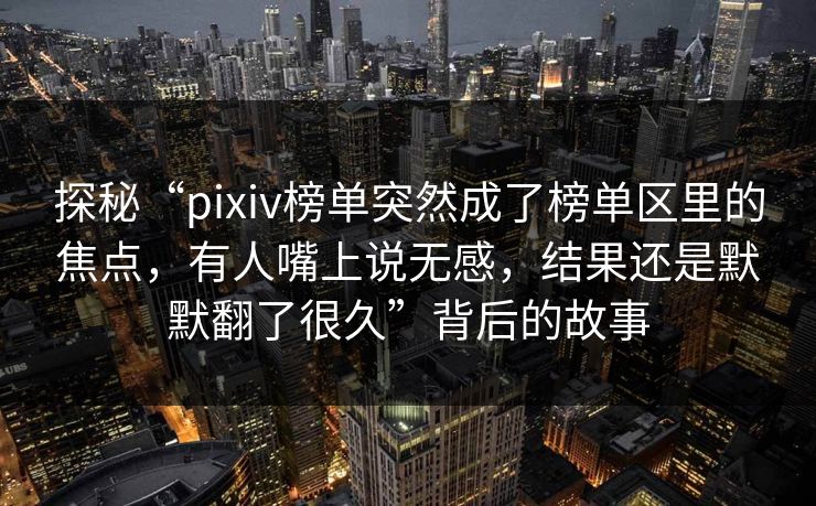 探秘“pixiv榜单突然成了榜单区里的焦点，有人嘴上说无感，结果还是默默翻了很久”背后的故事-第1张图片-p站网页版影视网 - p站内容页