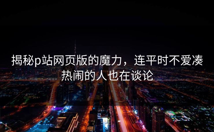 揭秘p站网页版的魔力，连平时不爱凑热闹的人也在谈论-第1张图片-p站网页版影视网 - p站内容页