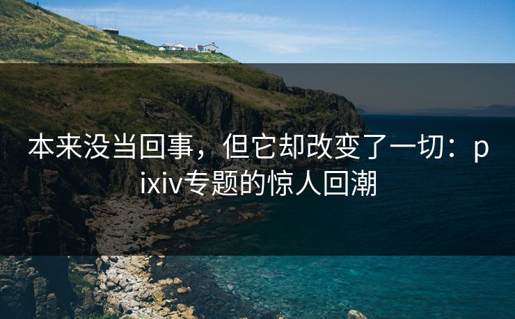 本来没当回事，但它却改变了一切：pixiv专题的惊人回潮-第1张图片-p站网页版影视网 - p站内容页