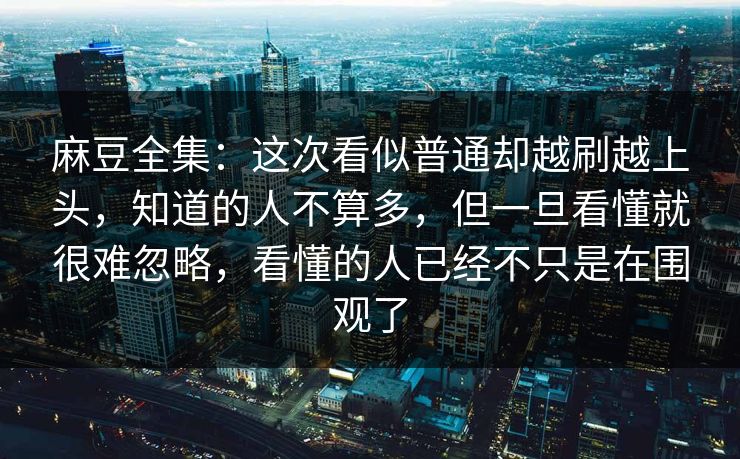 麻豆全集：这次看似普通却越刷越上头，知道的人不算多，但一旦看懂就很难忽略，看懂的人已经不只是在围观了-第1张图片-p站网页版影视网 - p站内容页