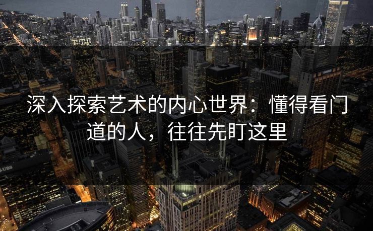 深入探索艺术的内心世界：懂得看门道的人，往往先盯这里-第1张图片-p站网页版影视网 - p站内容页