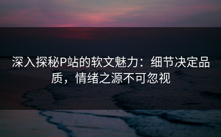 深入探秘P站的软文魅力：细节决定品质，情绪之源不可忽视-第1张图片-p站网页版影视网 - p站内容页