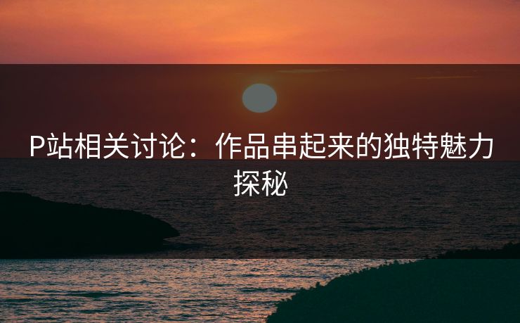 P站相关讨论：作品串起来的独特魅力探秘-第1张图片-p站网页版影视网 - p站内容页