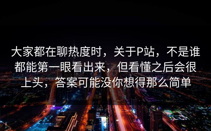 大家都在聊热度时，关于P站，不是谁都能第一眼看出来，但看懂之后会很上头，答案可能没你想得那么简单-第1张图片-p站网页版影视网 - p站内容页