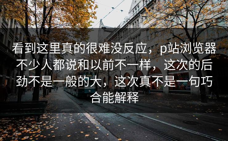 看到这里真的很难没反应，p站浏览器不少人都说和以前不一样，这次的后劲不是一般的大，这次真不是一句巧合能解释-第1张图片-p站网页版影视网 - p站内容页