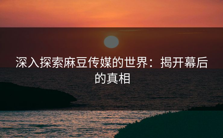 深入探索麻豆传媒的世界：揭开幕后的真相-第1张图片-p站网页版影视网 - p站内容页