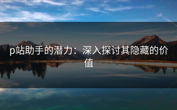 p站助手的潜力：深入探讨其隐藏的价值-第1张图片-p站网页版影视网 - p站内容页