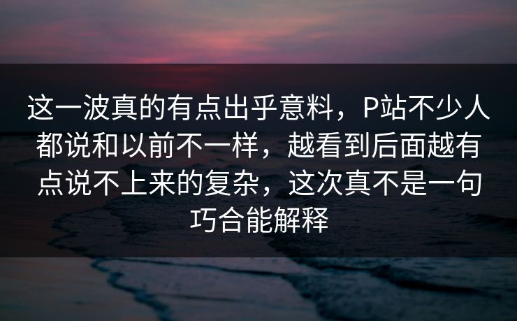 这一波真的有点出乎意料，P站不少人都说和以前不一样，越看到后面越有点说不上来的复杂，这次真不是一句巧合能解释-第1张图片-p站网页版影视网 - p站内容页