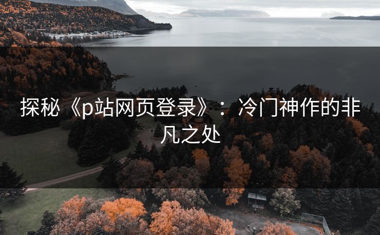 探秘《p站网页登录》：冷门神作的非凡之处-第1张图片-p站网页版影视网 - p站内容页