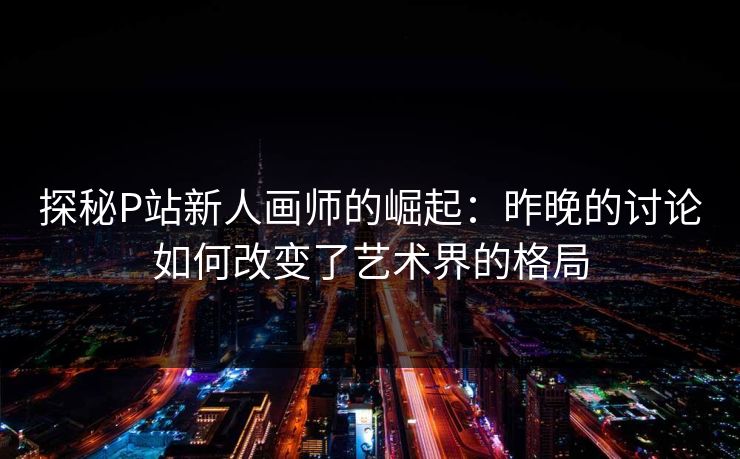 探秘P站新人画师的崛起:昨晚的讨论如何改变了艺术界的格局-第1张图片-p站网页版影视网 - p站内容页 探秘P站新人画师的崛起:昨晚的讨论如何改变了艺术界的格局-第1张图片-p站网页版影视网 - p站内容页