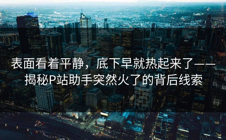 表面看着平静，底下早就热起来了——揭秘P站助手突然火了的背后线索-第1张图片-p站网页版影视网 - p站内容页