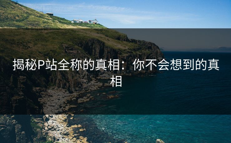 揭秘P站全称的真相：你不会想到的真相-第1张图片-p站网页版影视网 - p站内容页