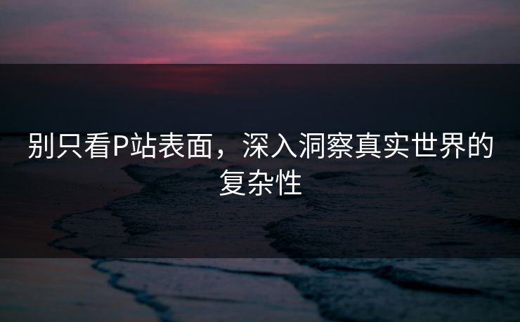 别只看P站表面，深入洞察真实世界的复杂性-第1张图片-p站网页版影视网 - p站内容页