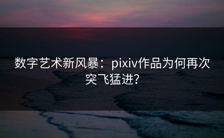 数字艺术新风暴：pixiv作品为何再次突飞猛进？-第1张图片-p站网页版影视网 - p站内容页