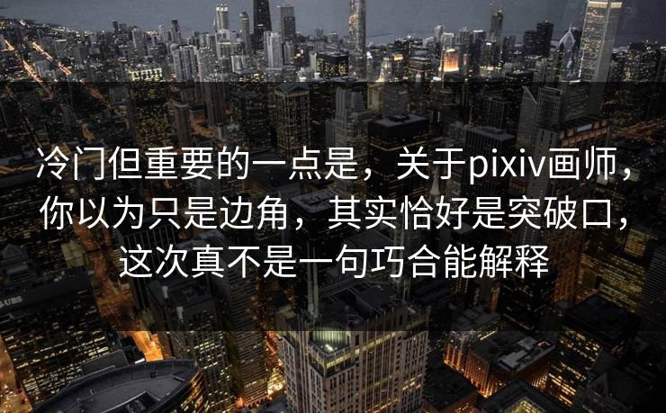 冷门但重要的一点是，关于pixiv画师，你以为只是边角，其实恰好是突破口，这次真不是一句巧合能解释-第1张图片-p站网页版影视网 - p站内容页
