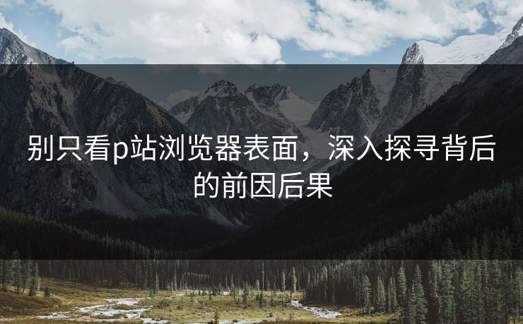 别只看p站浏览器表面，深入探寻背后的前因后果-第1张图片-p站网页版影视网 - p站内容页