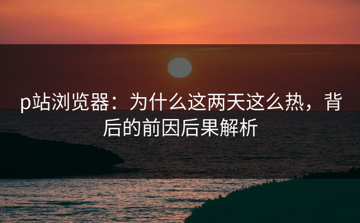 p站浏览器：为什么这两天这么热，背后的前因后果解析-第1张图片-p站网页版影视网 - p站内容页