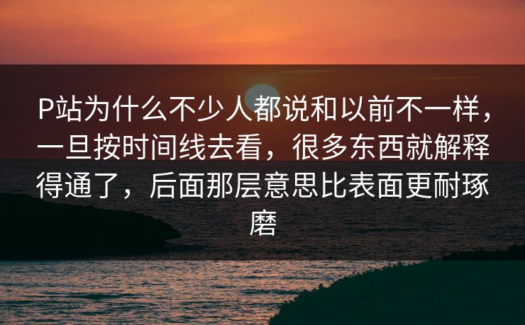 P站为什么不少人都说和以前不一样，一旦按时间线去看，很多东西就解释得通了，后面那层意思比表面更耐琢磨-第1张图片-p站网页版影视网 - p站内容页