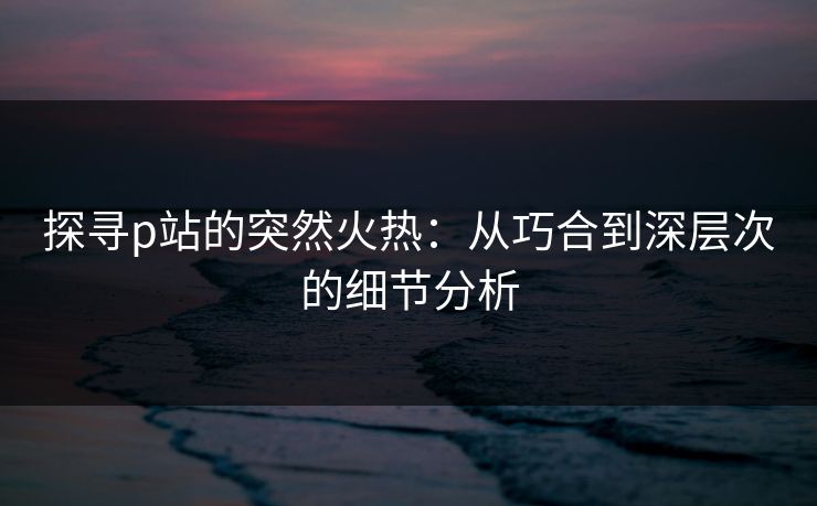 探寻p站的突然火热:从巧合到深层次的细节分析-第1张图片-p站网页版影视网 - p站内容页 探寻p站的突然火热:从巧合到深层次的细节分析-第1张图片-p站网页版影视网 - p站内容页