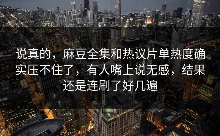 说真的，麻豆全集和热议片单热度确实压不住了，有人嘴上说无感，结果还是连刷了好几遍-第1张图片-p站网页版影视网 - p站内容页