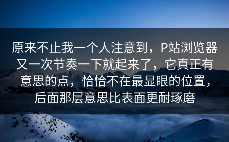 原来不止我一个人注意到，P站浏览器又一次节奏一下就起来了，它真正有意思的点，恰恰不在最显眼的位置，后面那层意思比表面更耐琢磨-第1张图片-p站网页版影视网 - p站内容页