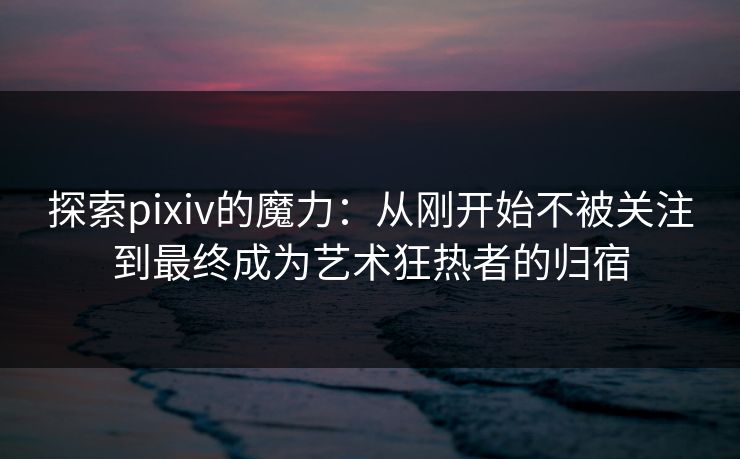 探索pixiv的魔力：从刚开始不被关注到最终成为艺术狂热者的归宿-第1张图片-p站网页版影视网 - p站内容页