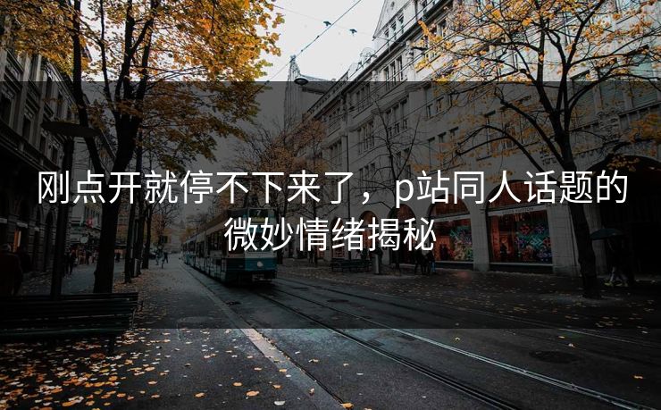 刚点开就停不下来了，p站同人话题的微妙情绪揭秘-第1张图片-p站网页版影视网 - p站内容页