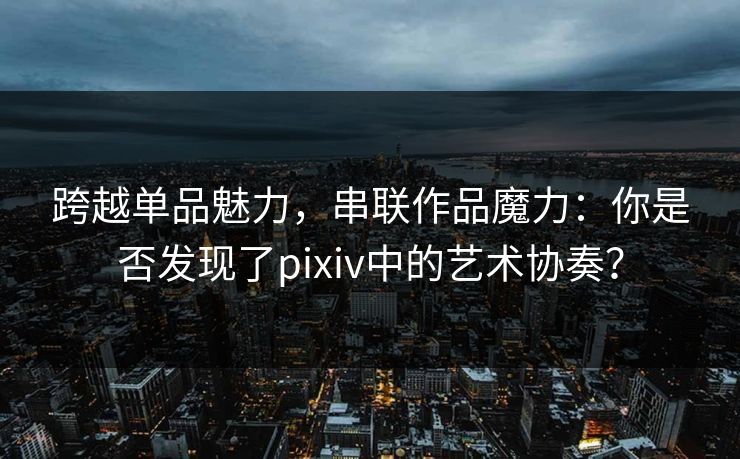 跨越单品魅力，串联作品魔力：你是否发现了pixiv中的艺术协奏？-第1张图片-p站网页版影视网 - p站内容页