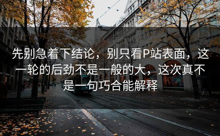 先别急着下结论，别只看P站表面，这一轮的后劲不是一般的大，这次真不是一句巧合能解释-第1张图片-p站网页版影视网 - p站内容页