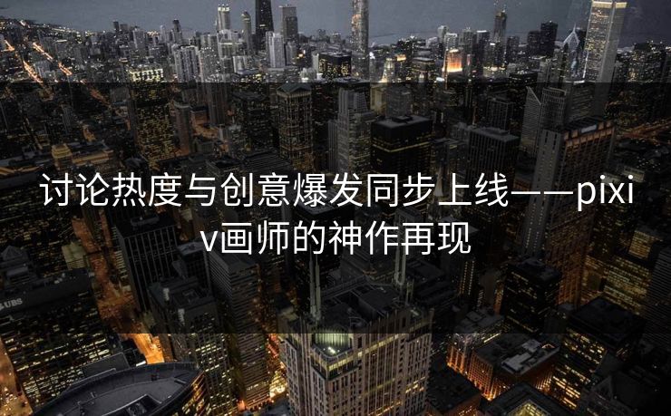 讨论热度与创意爆发同步上线——pixiv画师的神作再现-第1张图片-p站网页版影视网 - p站内容页