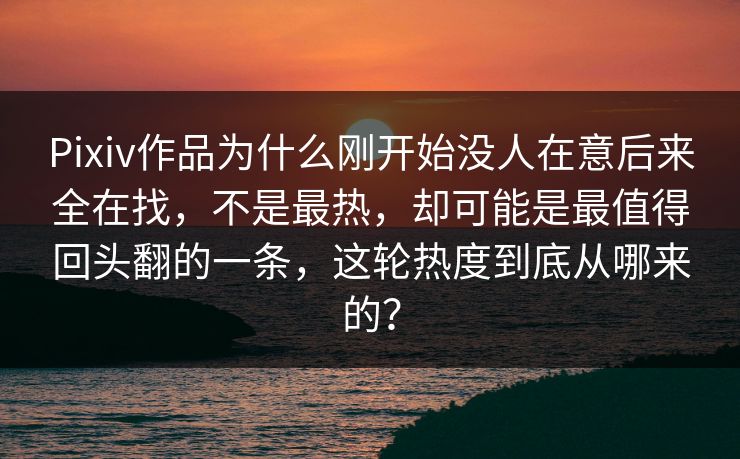 Pixiv作品为什么刚开始没人在意后来全在找，不是最热，却可能是最值得回头翻的一条，这轮热度到底从哪来的？-第1张图片-p站网页版影视网 - p站内容页