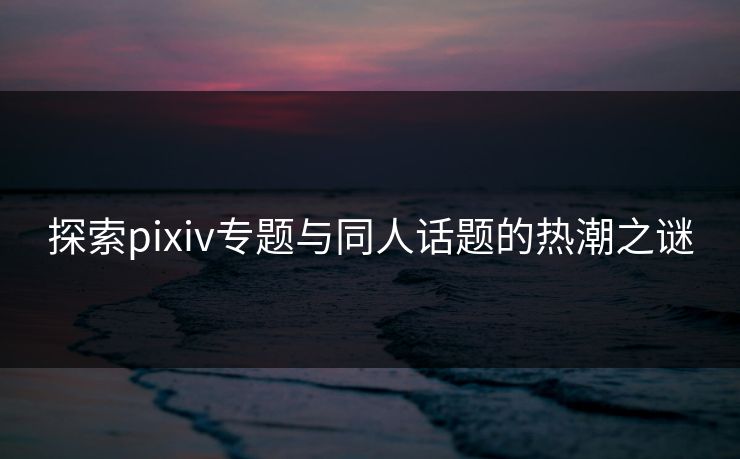 探索pixiv专题与同人话题的热潮之谜-第1张图片-p站网页版影视网 - p站内容页