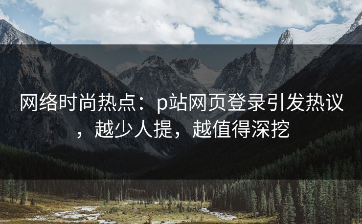 网络时尚热点：p站网页登录引发热议，越少人提，越值得深挖-第1张图片-p站网页版影视网 - p站内容页