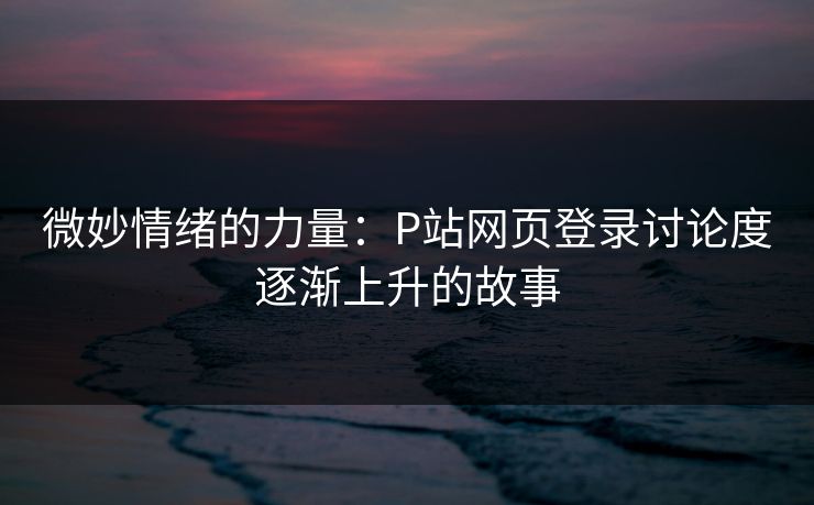 微妙情绪的力量：P站网页登录讨论度逐渐上升的故事-第1张图片-p站网页版影视网 - p站内容页
