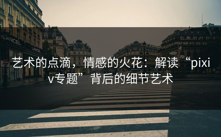 艺术的点滴，情感的火花：解读“pixiv专题”背后的细节艺术-第1张图片-p站网页版影视网 - p站内容页