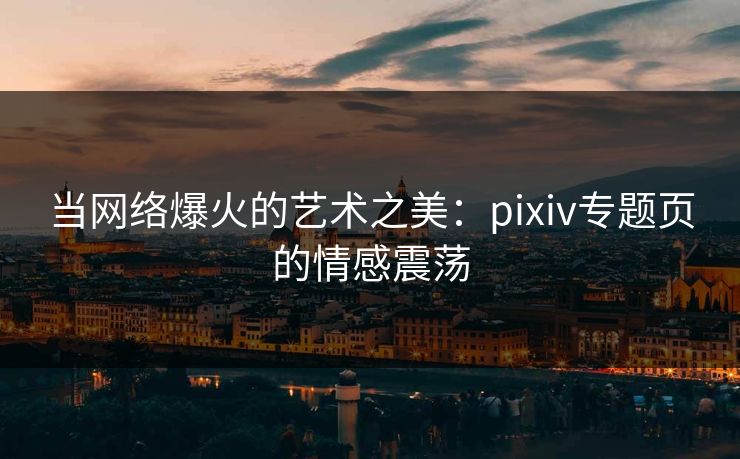 当网络爆火的艺术之美：pixiv专题页的情感震荡-第1张图片-p站网页版影视网 - p站内容页