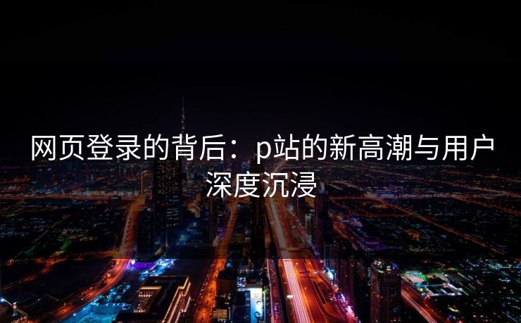 网页登录的背后：p站的新高潮与用户深度沉浸-第1张图片-p站网页版影视网 - p站内容页